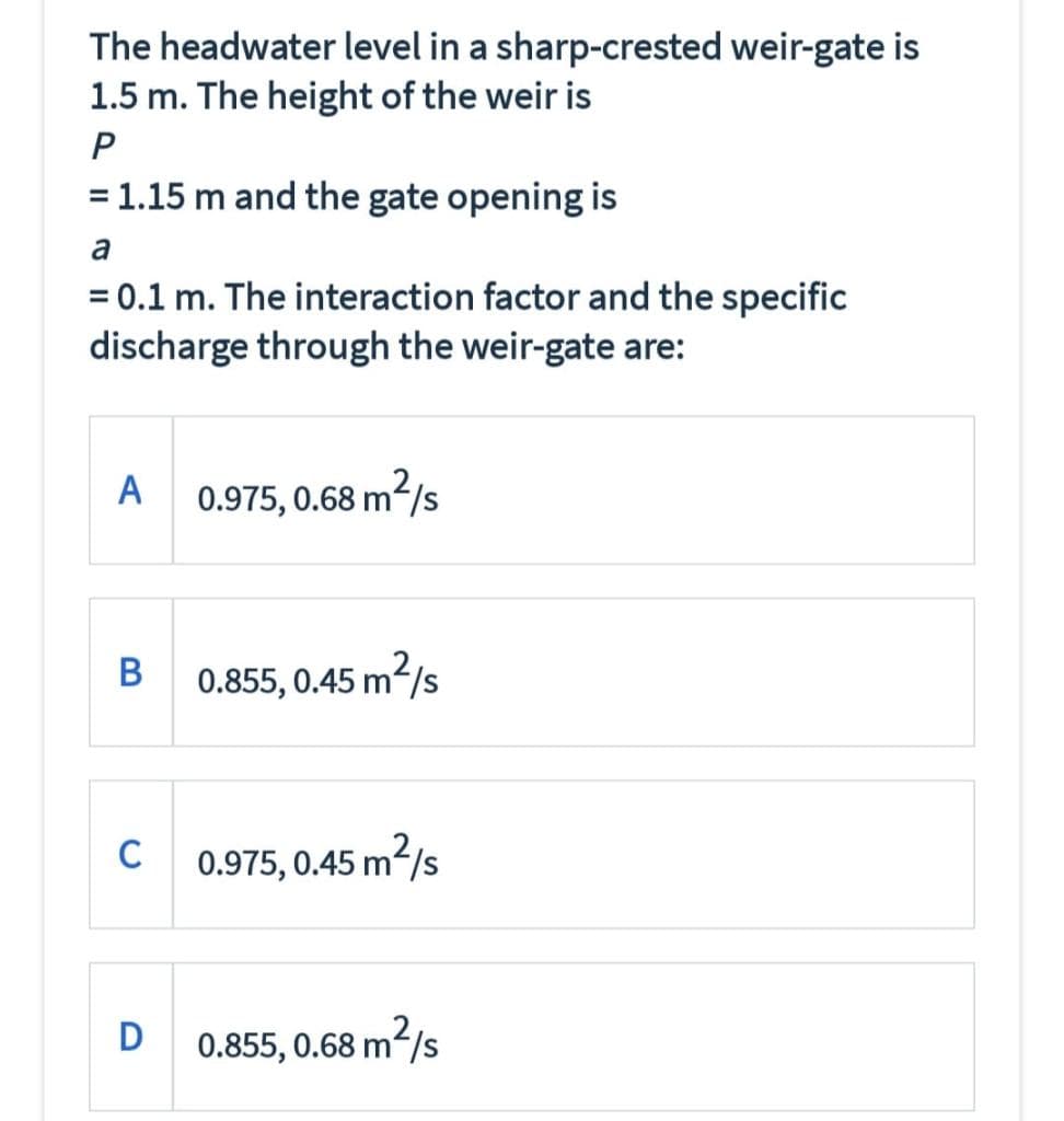 The headwater level in a sharp-crested weir-gate is
1.5 m. The height of the weir is
= 1.15 m and the gate opening is
a
= 0.1 m. The interaction factor and the specific
discharge through the weir-gate are:
A
0.975, 0.68 m/s
В
0.855, 0.45 m2/s
C
C 0.975, 0.45 m?/s
D
0.855, 0.68 m/s
