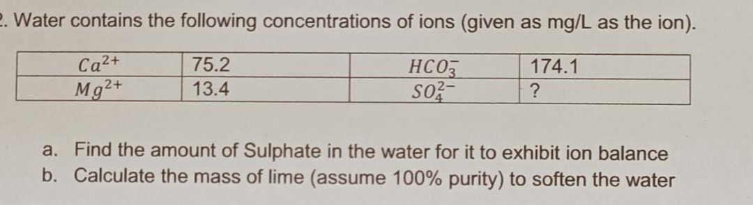 2. Water contains the following concentrations of ions (given as mg/L as the ion).
75.2
174.1
Ca²+
Mg2+
HCO3
SO
13.4
?
a. Find the amount of Sulphate in the water for it to exhibit ion balance
b. Calculate the mass of lime (assume 100% purity) to soften the water