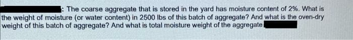 The coarse aggregate that is stored in the yard has moisture content of 2%. What is
the weight of moisture (or water content) in 2500 lbs of this batch of aggregate? And what is the oven-dry
weight of this batch of aggregate? And what is total moisture weight of the aggregate
