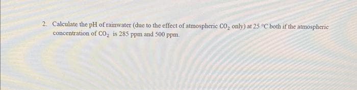 2. Calculate the pH of rainwater (due to the effect of atmospheric CO₂ only) at 25 °C both if the atmospheric
concentration of CO₂ is 285 ppm and 500 ppm.