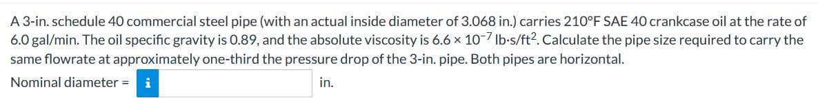 A 3-in. schedule 40 commercial steel pipe (with an actual inside diameter of 3.068 in.) carries 210°F SAE 40 crankcase oil at the rate of
6.0 gal/min. The oil specific gravity is 0.89, and the absolute viscosity is 6.6 x 10-7 Ib-s/ft2. Calculate the pipe size required to carry the
same flowrate at approximately one-third the pressure drop of the 3-in. pipe. Both pipes are horizontal.
Nominal diameter =
in.
