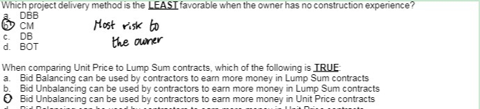 Which project delivery method is the LEAST favorable when the owner has no construction experience?
DBB
CM
c. DB
d. BOT
Most risk to
the owner
When comparing Unit Price to Lump Sum contracts, which of the following is TRUE
a. Bid Balancing can be used by contractors to earn more money in Lump Sum contracts
b. Bid Unbalancing can be used by contractors to earn more money in Lump Sum contracts
> Bid Unbalancing can be used by contractors to earn more money in Unit Price contracts