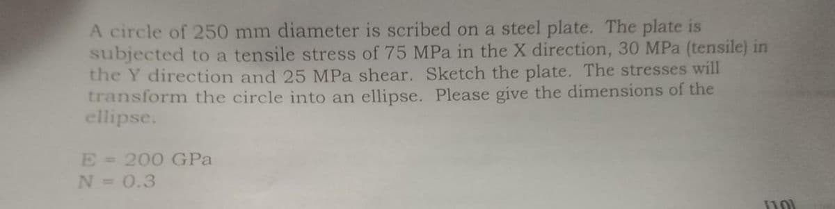 A circle of 250 mm diameter is scribed on a steel plate. The plate is
subjected to a tensile stress of 75 MPa in the X direction, 30 MPa (tensile) in
the Y direction and 25 MPa shear. Sketch the plate. The stresses will
transform the circle into an ellipse. Please give the dimensions of the
ellipse.
E 200 GPa
N = 0.3