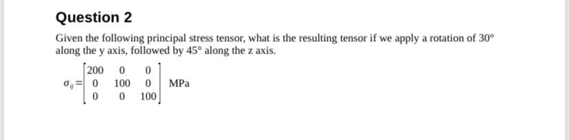 Question 2
Given the following principal stress tensor, what is the resulting tensor if we apply a rotation of 30°
along the y axis, followed by 45° along the z axis.
[200 0 0
00 100 0 MPa
0 0 100