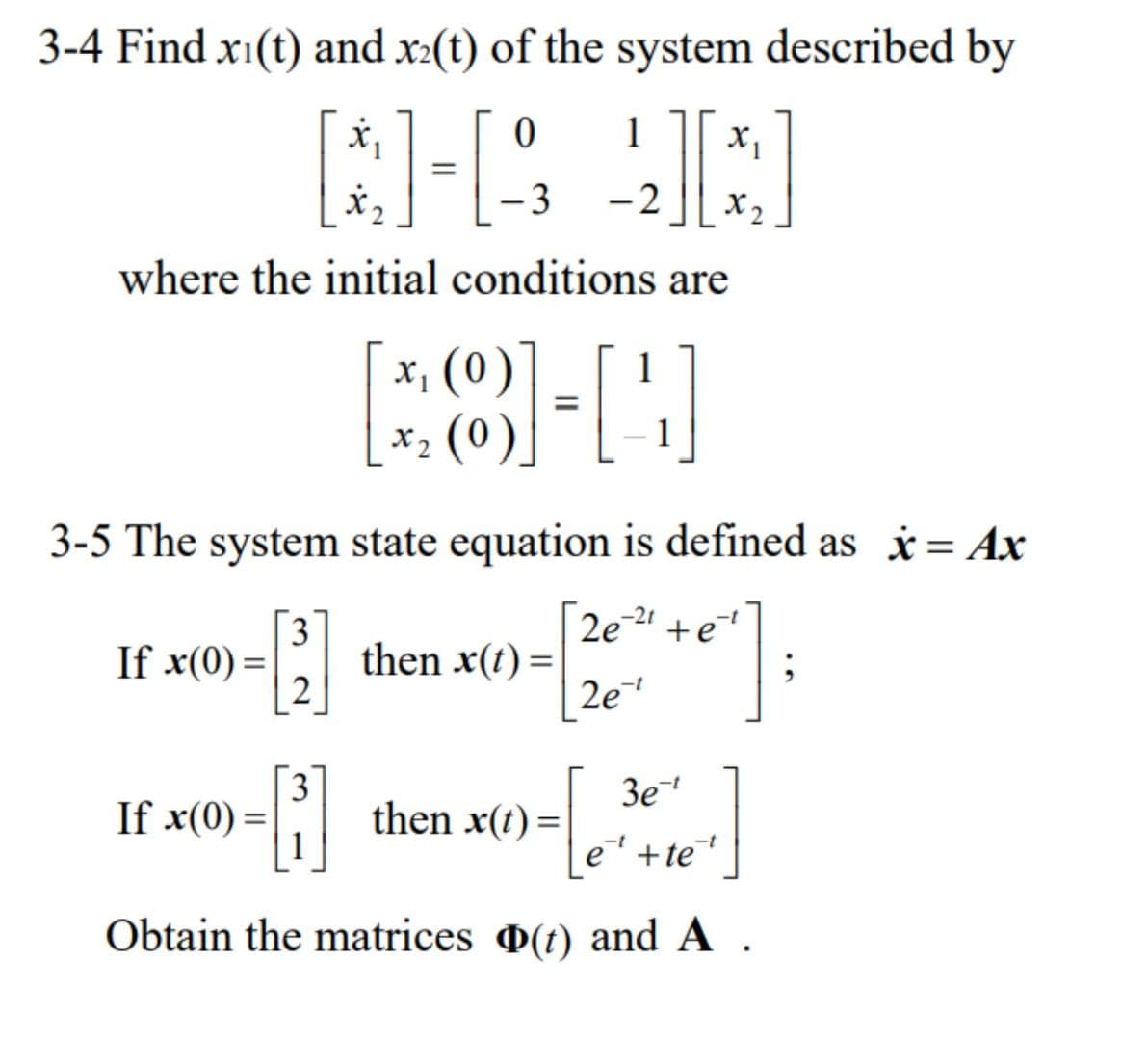 3-4 Find xi(t) and x2(t) of the system described by
1
[]-[
-22][*
3
X₂
where the initial conditions are
3-5 The system state equation is defined as x = Ax
1
If x(0) =
[8]-[44]
x₁ (0)
x₂ (0)
3
[1]
2
If x(0) =
then x(t) =
3
-B]
Obtain the matrices (t) and A.
2e²2¹ +e
2e¹
then x(t)=
3e-t
e¹+te+