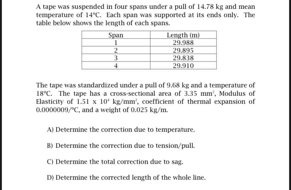 A tape was suspended in four spans under a pull of 14.78 kg and mean
temperature of 14°C. Each span was supported at its ends only. The
table below shows the length of each spans.
Span
1
2
3
4
Length (m)
29.988
29.895
29.838
29.910
The tape was standardized under a pull of 9.68 kg and a temperature of
18°C. The tape has a cross-sectional area of 3.35 mm², Modulus of
Elasticity of 1.51 x 10¹ kg/mm², coefficient of thermal expansion of
0.0000009/°C, and a weight of 0.025 kg/m.
A) Determine the correction due to temperature.
B) Determine the correction due to tension/pull.
C) Determine the total correction due to sag.
D) Determine the corrected length of the whole line.