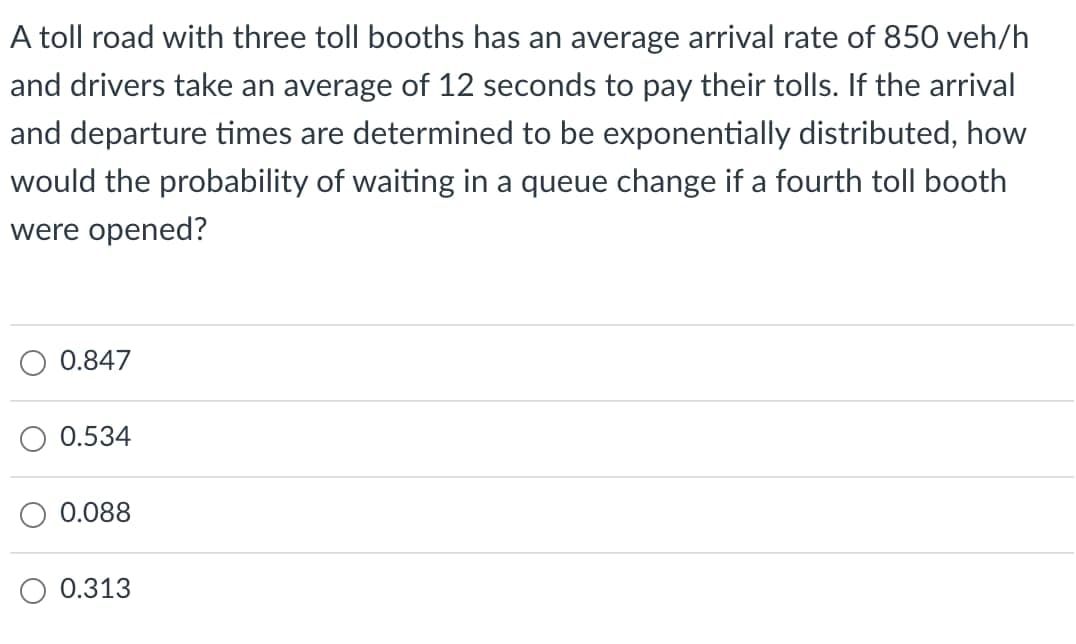 A toll road with three toll booths has an average arrival rate of 850 veh/h
and drivers take an average of 12 seconds to pay their tolls. If the arrival
and departure times are determined to be exponentially distributed, how
would the probability of waiting in a queue change if a fourth toll booth
were opened?
0.847
0.534
0.088
0.313