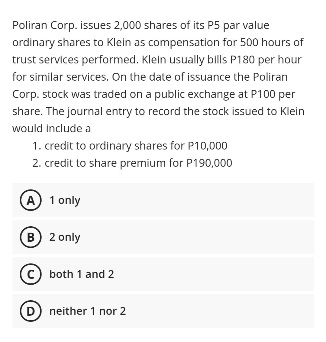 Poliran Corp. issues 2,000 shares of its P5 par value
ordinary shares to Klein as compensation for 500 hours of
trust services performed. Klein usually bills P180 per hour
for similar services. On the date of issuance the Poliran
Corp. stock was traded on a public exchange at P100 per
share. The journal entry to record the stock issued to Klein
would include a
1. credit to ordinary shares for P10,000
2. credit to share premium for P190,000
A) 1 only
B) 2 only
c) both 1 and 2
D) neither 1 nor 2
