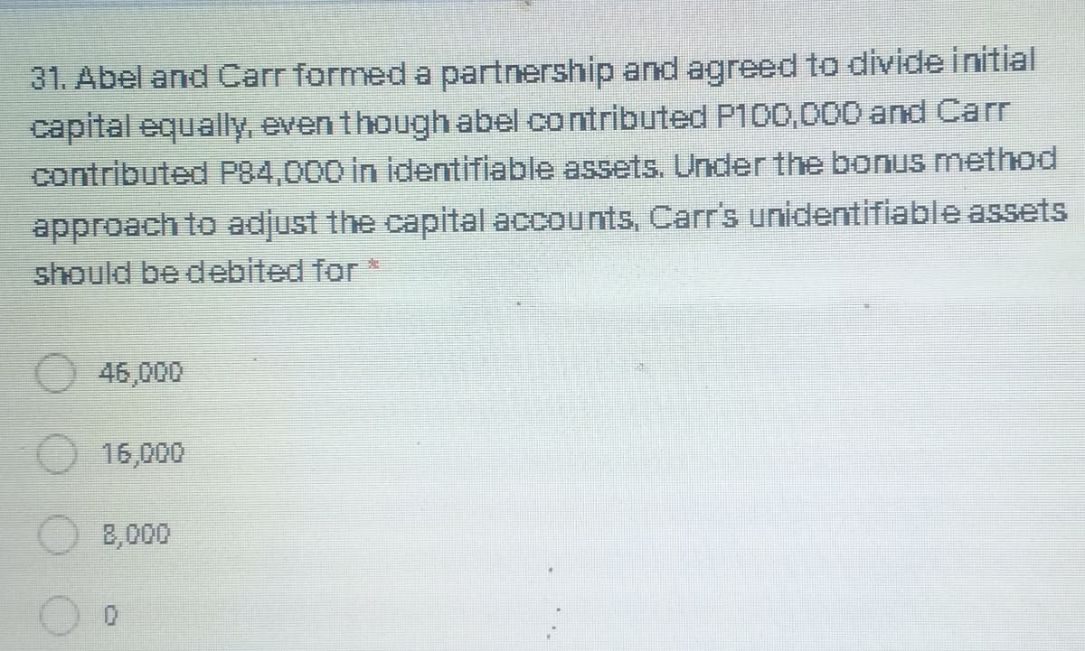 31. Abel and Carr formed a partnership and agreed to divide initial
capital equaly, eventhough abel contributed P100,000 and Carr
contributed P84,000 in identifiable assets. Under the bonus method
approach to adjust the capital accounts, Carr's unidentifiable assets
should be debited for
46,000
16,000
8,000
