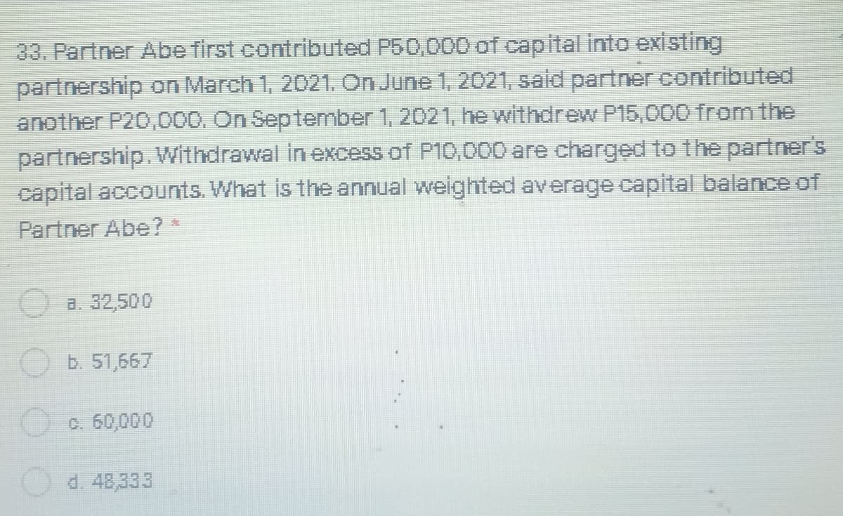 33. Partner Abe first contributed P50,000 of capital into existing
partnership on March 1, 2021. On June 1, 2021, said partner contributed
another P20,000. On September 1, 2021, he withdrew P15,000 from the
partnership. Withdrawal in excess of P10,000 are charged to the partner's
capital accounts. What is the annual weighted average capital balance of
Partner Abe?*
a. 32,500
b. 51,667
c. 60,000
d. 48,333
