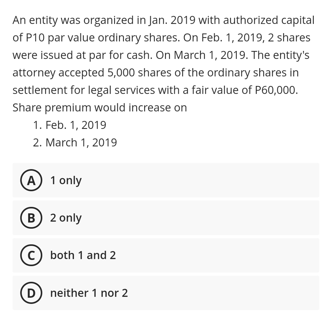 An entity was organized in Jan. 2019 with authorized capital
of P10 par value ordinary shares. On Feb. 1, 2019, 2 shares
were issued at par for cash. On March 1, 2019. The entity's
attorney accepted 5,000 shares of the ordinary shares in
settlement for legal services with a fair value of P60,000.
Share premium would increase on
1. Feb. 1, 2019
2. March 1, 2019
A) 1 only
B) 2 only
C) both 1 and 2
D
neither 1 nor 2
