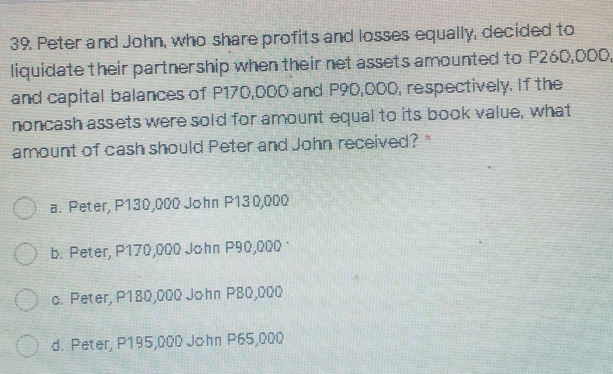 39. Peter and John, who share profits and losses equally, decided to
liquidate their partnership when their net assets amounted to P260,000,
and capital balances of P170,000 and P90.000, respectively. If the
noncash assets were sold for amount equal to its book value, what
amount of cash should Peter and John recelved?*
a. Peter, P130,000 John P130,000
b. Peter, P170,000 John P90,000
c Peter, P180,000 John P20,000
d. Peter, P195,000 John P65,000
