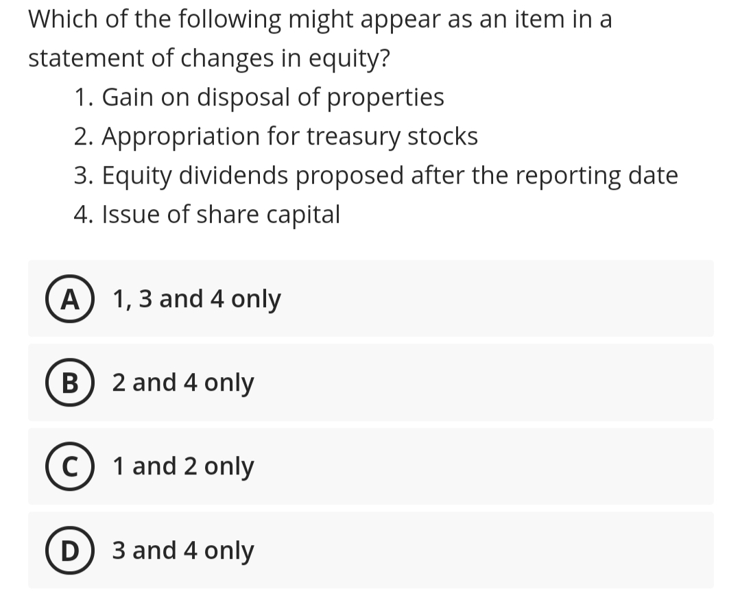 Which of the following might appear as an item in a
statement of changes in equity?
1. Gain on disposal of properties
2. Appropriation for treasury stocks
3. Equity dividends proposed after the reporting date
4. Issue of share capital
A) 1,3 and 4 only
B
2 and 4 only
c) 1 and 2 only
D) 3 and 4 only
