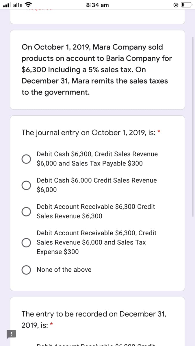 ull alfa ?
8:34 am
On October 1, 2019, Mara Company sold
products on account to Baria Company for
$6,300 including a 5% sales tax. On
December 31, Mara remits the sales taxes
to the government.
The journal entry on October 1, 2019, is: *
Debit Cash $6,300, Credit Sales Revenue
$6,000 and Sales Tax Payable $300
Debit Cash $6.000 Credit Sales Revenue
$6,000
Debit Account Receivable $6,300 Credit
Sales Revenue $6,300
Debit Account Receivable $6,300, Credit
Sales Revenue $6,000 and Sales Tax
Exper
$300
None of the above
The entry to be recorded on December 31,
2019, is: *
ble cc 000 Cre dit
