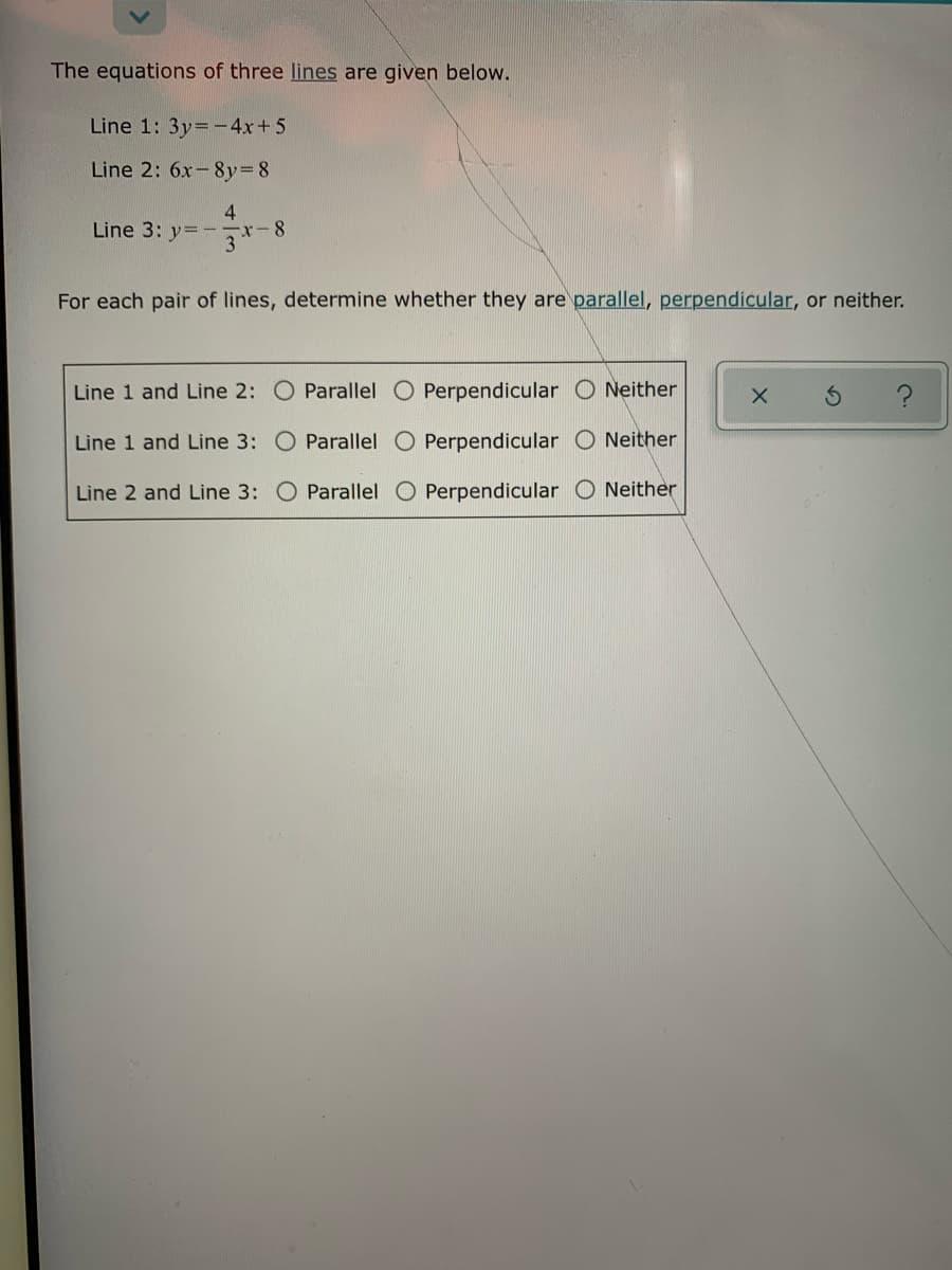 The equations of three lines are given below.
Line 1: 3y=-4x+5
Line 2: 6x-8y=8
4
Line 3: y=
3
For each pair of lines, determine whether they are parallel, perpendicular, or neither.
Line 1 and Line 2: O Parallel O Perpendicular O Neither
Line 1 and Line 3: O Parallel O Perpendicular O Neither
Line 2 and Line 3: O Parallel O Perpendicular
Neither
