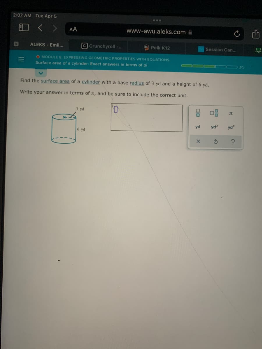 2:07 AM Tue Apr 5
AA
www-awu.aleks.com A
ALEKS - Emil...
O Crunchyroll -..
O Polk K12
Session Can...
O MODULE 8. EXPRESSING GEOMETRIC PROPERTIES WITH EQUATIONS
Surface area of a cylinder: Exact answers in terms of pi
3/5
Find the surface area of a cylinder with a base radius of 3 yd and a height of 6 yd.
Write your answer in terms of a, and be sure to include the correct unit.
3 yd
JT
6 yd
yd
yd?
yd
II
