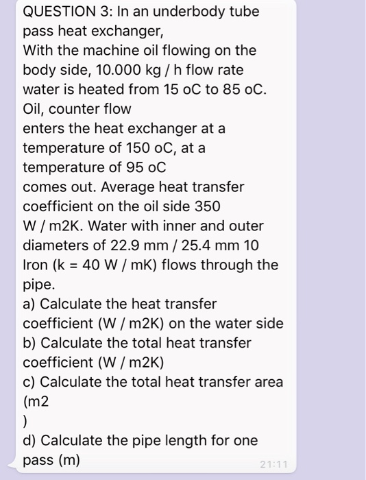 QUESTION 3: In an underbody tube
pass heat exchanger,
With the machine oil flowing on the
body side, 10.000 kg / h flow rate
water is heated from 15 oC to 85 oC.
Oil, counter flow
enters the heat exchanger at a
temperature of 150 oC, at a
temperature of 95 oC
comes out. Average heat transfer
coefficient on the oil side 350
W / m2K. Water with inner and outer
diameters of 22.9 mm / 25.4 mm 10
Iron (k = 40 W/ mK) flows through the
pipe.
a) Calculate the heat transfer
coefficient (W / m2K) on the water side
b) Calculate the total heat transfer
coefficient (W / m2K)
c) Calculate the total heat transfer area
(m2
)
