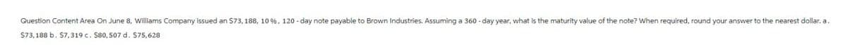 Question Content Area On June 8, Williams Company issued an $73, 188, 10 %, 120-day note payable to Brown Industries. Assuming a 360-day year, what is the maturity value of the note? When required, round your answer to the nearest dollar. a.
$73,188 b. $7,319 c. $80, 507 d. $75,628