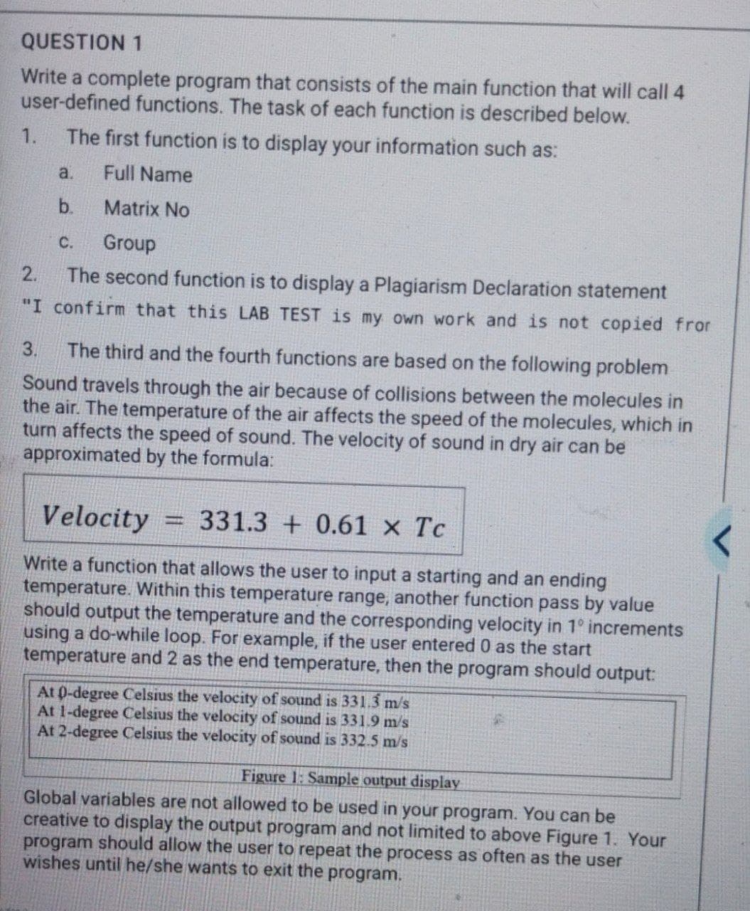 QUESTION 1
Write a complete program that consists of the main function that will call 4
user-defined functions. The task of each function is described below.
1.
The first function is to display your information such as:
a.
Full Name
b.
Matrix No
С.
Group
2.
The second function is to display a Plagiarism Declaration statement
"I confirm that this LAB TEST is my own work and is not copied fror
3.
The third and the fourth functions are based on the following problem
Sound travels through the air because of collisions between the molecules in
the air. The temperature of the air affects the speed of the molecules, which in
turn affects the speed of sound. The velocity of sound in dry air can be
approximated by the formula:
Velocity
331.3 + 0.61 x Tc
Write a function that allows the user to input a starting and an ending
temperature. Within this temperature range, another function pass by value
should output the temperature and the corresponding velocity in 1° increments
using a do-while loop. For example, if the user entered 0 as the start
temperature and 2 as the end temperature, then the program should output:
At 0-degree Celsius the velocity of sound is 331.3 m/s
At 1-degree Celsius the velocity of sound is 331.9 m/s
At 2-degree Celsius the velocity of sound is 332.5 m/s
Figure 1: Sample output display
Global variables are not allowed to be used in your program. You can be
creative to display the output program and not limited to above Figure 1. Your
program should allow the user to repeat the process as often as the user
wishes until he/she wants to exit the program.
