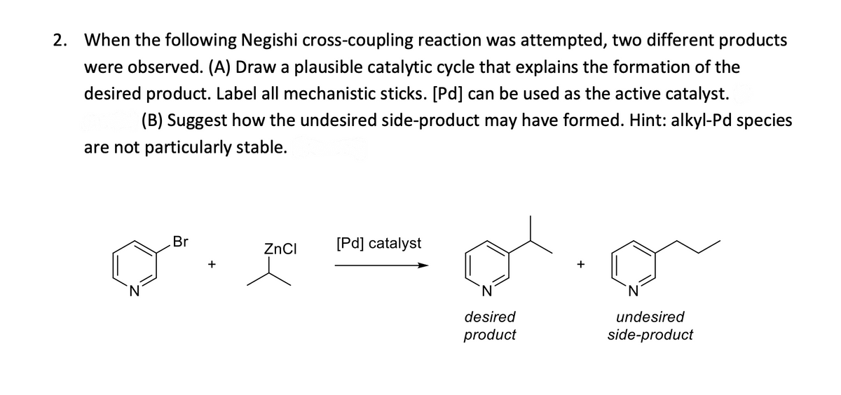 2. When the following Negishi cross-coupling reaction was attempted, two different products
were observed. (A) Draw a plausible catalytic cycle that explains the formation of the
desired product. Label all mechanistic sticks. [Pd] can be used as the active catalyst.
(B) Suggest how the undesired side-product may have formed. Hint: alkyl-Pd species
are not particularly stable.
Br
+
ZnCl
[Pd] catalyst
´N´
desired
product
undesired
side-product