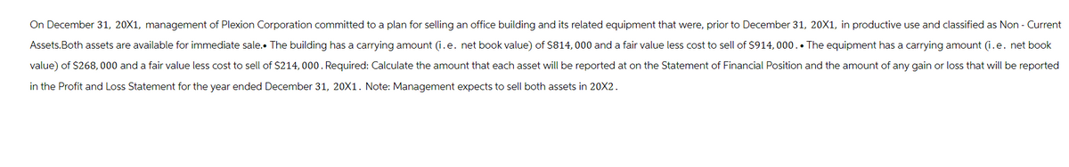 On December 31, 20X1, management of Plexion Corporation committed to a plan for selling an office building and its related equipment that were, prior to December 31, 20X1, in productive use and classified as Non - Current
Assets. Both assets are available for immediate sale. The building has a carrying amount (i.e. net book value) of $814, 000 and a fair value less cost to sell of $914, 000.. The equipment has a carrying amount (i.e. net book
value) of $268,000 and a fair value less cost to sell of $214, 000. Required: Calculate the amount that each asset will be reported at on the Statement of Financial Position and the amount of any gain or loss that will be reported
in the Profit and Loss Statement for the year ended December 31, 20X1. Note: Management expects to sell both assets in 20X2.