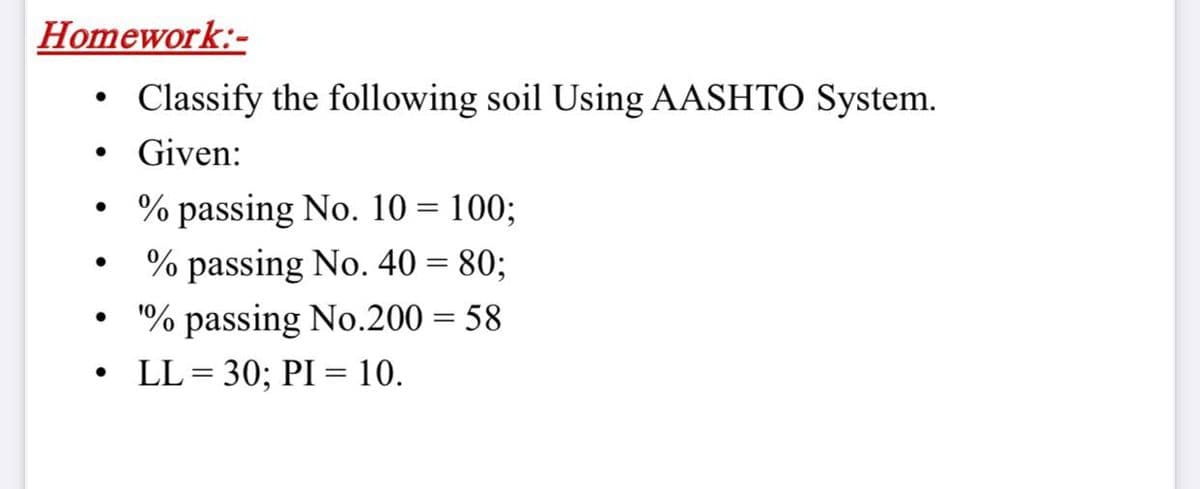 Homework:-
Classify the following soil Using AASHTO System.
Given:
% passing No. 10 = 100;
% passing No. 40 = 80;
"% passing No.200 = 58
LL = 30; PI = 10.
