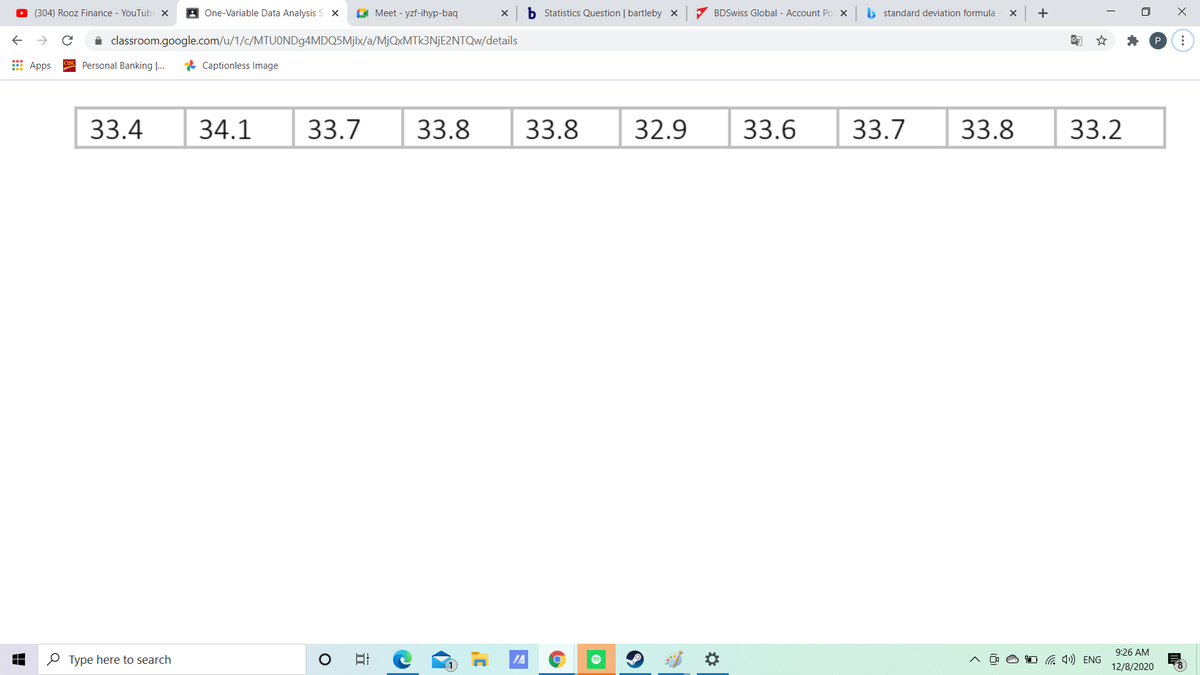 O (304) Rooz Finance - YouTubE X
A One-Variable Data Analysis S X
C Meet - yzf-ihyp-baq
b Statistics Question | bartleby x
7 BDSwiss Global - Account Po X
b standard deviation formula
i classroom.google.com/u/1/c/MTUOND94MDQ5M]|×/a/MjQxMTk3NjE2NTQw/details
E Apps
Personal Banking ...
* Captionless Image
33.4
34.1
33.7
33.8
33.8
32.9
33.6
33.7
33.8
33.2
9:26 AM
O Type here to search
日
IA
a ») ENG
12/8/2020
