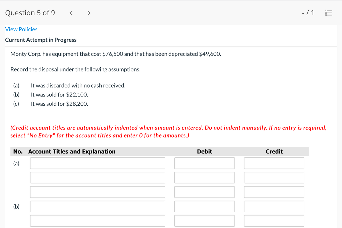 Question 5 of 9
-/ 1
View Policies
Current Attempt in Progress
Monty Corp. has equipment that cost $76,500 and that has been depreciated $49,600.
Record the disposal under the following assumptions.
(a)
It was discarded with no cash received.
It was sold for $22,100.
It was sold for $28,200.
(b)
(c)
(Credit account titles are automatically indented when amount is entered. Do not indent manually. If no entry is required,
select "No Entry" for the account titles and enter 0 for the amounts.)
No. Account Titles and Explanation
Debit
Credit
(a)
(b)
