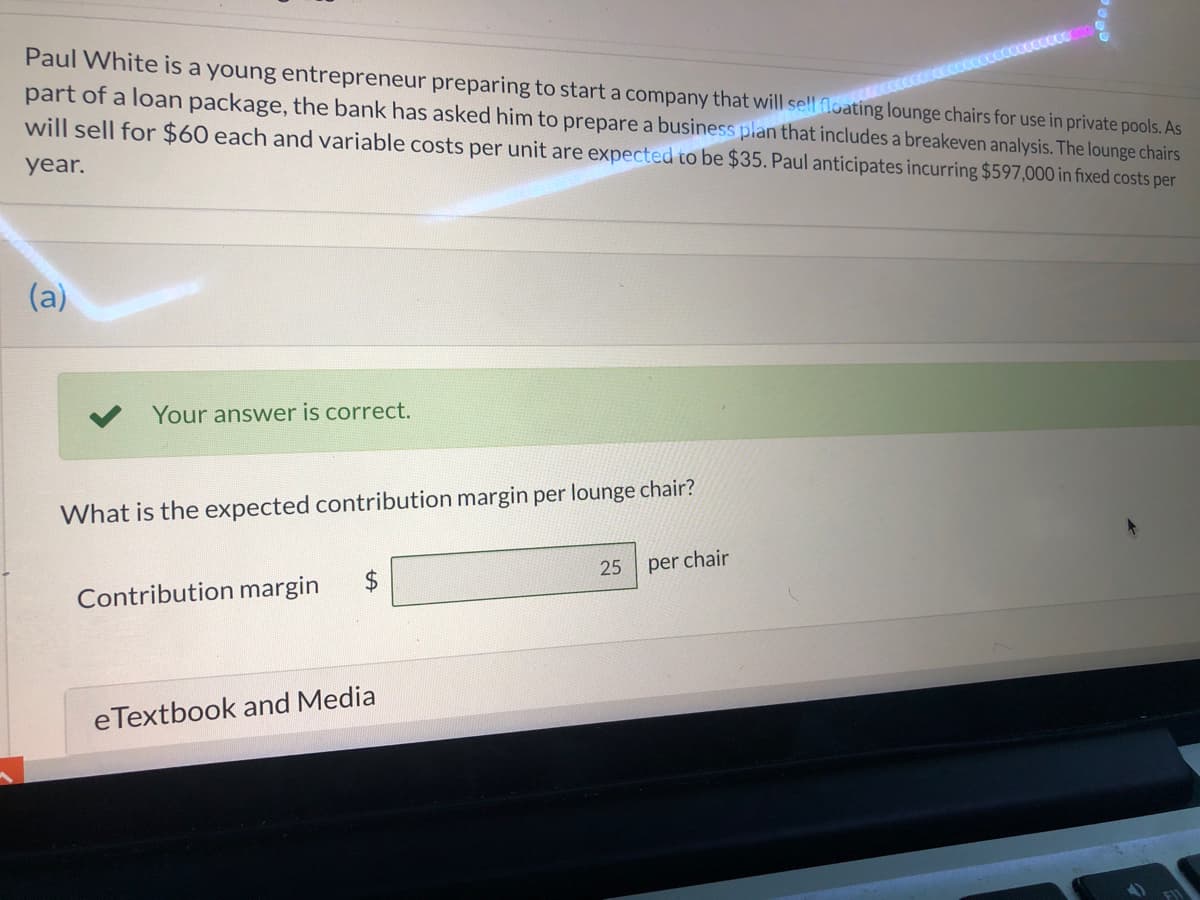 Paul White is a young entrepreneur preparing to start a company that will sell floating lounge chairs for use in private pools. As
part of a loan package, the bank has asked him to prepare a business plan that includes a breakeven analysis. The lounge chairs
will sell for $60 each and variable costs per unit are expected to be $35. Paul anticipates incurring $597,000 in fixed costs per
wwww
year.
(a)
Your answer is correct.
What is the expected contribution margin per lounge chair?
25
per chair
Contribution margin
eTextbook and Media

