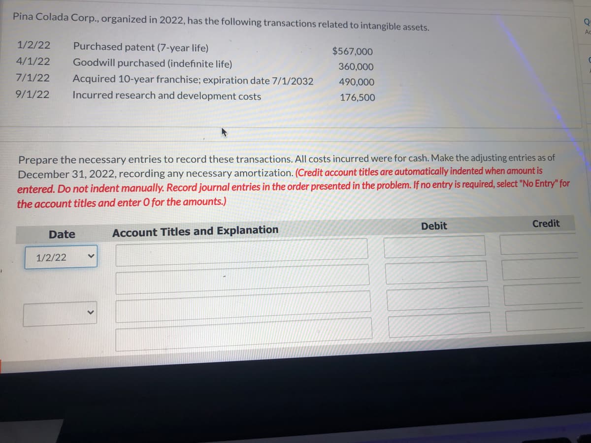 Pina Colada Corp., organized in 2022, has the following transactions related to intangible assets.
Ac
1/2/22
Purchased patent (7-year life)
$567,000
4/1/22
Goodwill purchased (indefinite life)
360,000
7/1/22
Acquired 10-year franchise; expiration date 7/1/2032
490,000
9/1/22
Incurred research and development costs
176,500
Prepare the necessary entries to record these transactions. All costs incurred were for cash. Make the adjusting entries as of
December 31, 2022, recording any necessary amortization. (Credit account titles are automatically indented when amount is
entered. Do not indent manually. Record journal entries in the order presented in the problem. If no entry is required, select "No Entry" for
the account titles and enter O for the amounts.)
Debit
Credit
Date
Account Titles and Explanation
1/2/22
