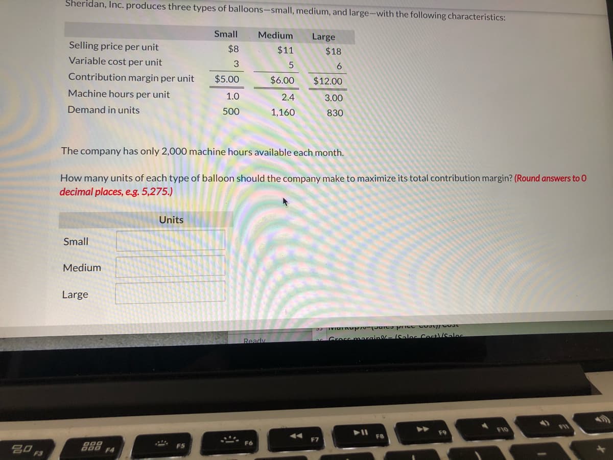 Sheridan, Inc. produces three types of balloons-small, medium, and large-with the following characteristics:
Small
Medium
Large
Selling price per unit
$8
$11
$18
Variable cost per unit
Contribution margin per unit
$5.00
$6.00
$12.00
Machine hours per unit
1.0
2.4
3.00
Demand in units
500
1,160
830
The company has only 2,000 machine hours available each month.
How many units of each type of balloon should the company make to maximize its total contribution margin? (Round answers to 0
decimal places, e.g. 5,275.)
Units
Small
Medium
Large
Gress marain-Saloc Cost/Salas
Ready
FII
F10
F9
F8
F7
F6
吕口。
F4
F3
