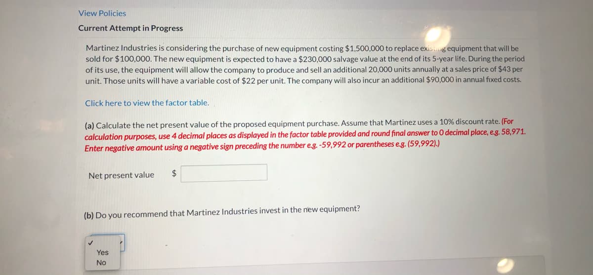 View Policies
Current Attempt in Progress
Martinez Industries is considering the purchase of new equipment costing $1,500,000 to replace existing equipment that will be
sold for $100,000. The new equipment is expected to have a $230,000 salvage value at the end of its 5-year life. During the period
of its use, the equipment will allow the company to produce and sell an additional 20,000 units annually at a sales price of $43 per
unit. Those units will have a variable cost of $22 per unit. The company will also incur an additional $90,000 in annual fixed costs.
Click here to view the factor table.
(a) Calculate the net present value of the proposed equipment purchase. Assume that Martinez uses a 10% discount rate. (For
calculation purposes, use 4 decimal places as displayed in the factor table provided and round final answer to 0 decimal place, e.g. 58,971.
Enter negative amount using a negative sign preceding the number e.g. -59,992 or parentheses e.g. (59,992).)
Net present value
2$
(b) Do you recommend that Martinez Industries invest in the new equipment?
Yes
No
