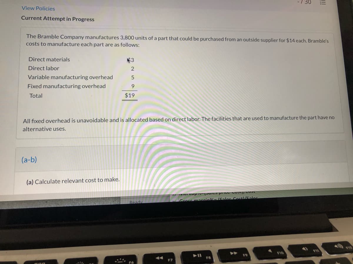 -/ 30
View Policies
Current Attempt in Progress
The Bramble Company manufactures 3,800 units of a part that could be purchased from an outside supplier for $14 each. Bramble's
costs to manufacture each part are as follows:
Direct materials
$3
Direct labor
Variable manufacturing overhead
Fixed manufacturing overhead
9.
Total
$19
All fixed overhead is unavoidable and is allocated based on direct labor. The facilities that are used to manufacture the part have no
alternative uses.
(a-b)
(a) Calculate relevant cost to make.
Gress marain- (Salos Cost/ales
Ready
F10
F8
