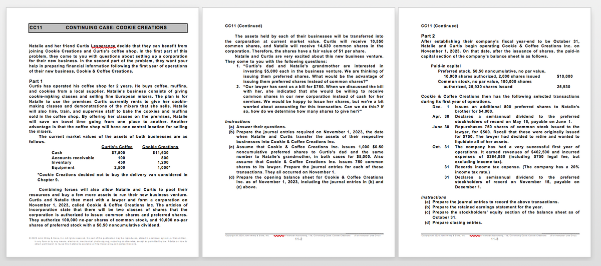 IcC11
CONTINUING CASE: COOKIE CREATIONS
CC11 (Continued)
C11 (Continued)
Part 2
The assets held by each of their businesses will be transferred into
the corporation at current market value. Curtis will receive 10,550
common shares, and Natalie will receive 14,630 common shares in the
corporation. Therefore, the shares have a fair value of $1 per share.
Natalie and Curtis are very excited about this new business venture.
After establishing their company's fiscal year-end to be October 31,
Natalie and Curtis begin operating Cookie & Coffee Creations Inc. on
November 1, 2023. On that date, after the issuance of shares, the paid-in
capital section of the company's balance sheet is as follows.
Natalie and her friend Curtis Lesperance decide that they can benefit from
joining Cookie Creations and Curtis's coffee shop. In the first part of this
problem, they come to you with questions about setting up a corporation
for their new business. In the second part of the problem, they want your
help in preparing financial information following the first year of operations
of their new business, Cookie & Coffee Creations.
questions:
1. "Curtis's dad and Natalie's grandmother are interested in
investing $5,000 each in the business venture. We are thinking of
They come to you with the following
Paid-in capital
Preferred stock, $0.50 noncumulative, no par value,
10,000 shares authorized, 2,000 shares issued
Common stock, no par value, 100,000 shares
authorized, 25,930 shares issued
$10,000
issuing them preferred shares. What would be the advantage of
issuing them preferred shares instead of common shares?"
2. "Our lawyer has sent us a bill for $750. When we discussed the bill
her, she indicated that she would be willing to receive
Part 1
Curtis has operated his coffee shop for 2 years. He buys coffee, muffins,
cookies from a local supplier. Natalie's business consists of giving
cookie-mpking classes and selling fine European mixers. The plan is for
Natalie to use the premises Curtis currently rents to give her cookie-
making classes and demonstrations of the mixers that she sells. Natalie
will also hire, train, and supervise staff to bake the cookies and muffins
sold in the coffee shop. By offering her classes on the premises, Natalie
will save on travel time going from one place to another. Another
advantage is that the coffee shop will have one central location for selling
the mixers.
25,930
common shares in our new corporation instead of cash for her
Cookie & Coffee Creations then has the following selected transactions
services. We would be happy to issue her shares, but we're a bit
during its first year of operations.
worried about accounting for this transaction. Can we do this? If
so, how do we determine how many shares to give her?"
Dec.
Issues an additional 800 preferred shares to Natalie's
brother for $4,000.
Apr. 30
Declares
semiannual dividend
to
the preferred
a
Instructions
(a) Answer their questions.
(b) Prepare the journal entries required on November 1, 2023, the date
when Natalie and Curtis transfer the assets of their respective
stockholders of record on May 15, payable on June 1.
Repurchases 750 shares of common stock issued to the
lawyer, for $500. Recall that these were originally issued
for $750. The lawyer had decided to retire and wanted to
liquidate all of her assets.
June 30
The current market values of the assets of both businesses are as
follows.
businesses into Cookie & Coffee Creations Inc.
Curtis's Coffee
(c) Assume that Cookie & Coffee Creations Inc. issues 1,000 $0.50
Oct. 31
company has had a very successful first year of
operations. It earned revenues of $462,500 and incurred
expenses of $364,050 (including $750 legal fee, but
excluding income tax).
Records income tax expense. (The company has a 20%
Cookie Creations
The
noncumulative preferred shares to Curtis's dad and the same
number to Natalie's grandmother, in both cases for $5,000. Also
Cash
$7,500
$11,630
Accounts receivable
100
800
Inventory
Equipment
450
1,200
assume that Cookie & Coffee Creations Inc. issues 750 common
shares to its lawyer. Prepare the journal entries for each of these
transactions. They all occurred on November 1.
2,500
1,000*
31
*Cookie Creations decided not to buy the delivery van considered in
Chapter 9.
(d) Prepare the opening balance sheet for Cookie & Coffee Creations
Inc. as of November 1, 2023, including the journal entries in (b) and
(c) above.
income tax rate.)
Declares
stockholders of record on November 15, payable on
31
a
semiannual dividend
to
the preferred
December 1.
Combining forces will also allow Natalie and Curtis to pool their
resources and buy a few more assets to run their new business venture.
Curtis and Natalie then meet with a lawyer and form a corporation on
Instructions
(a) Prepare the journal entries to record the above transactions.
November 1, 2023, called Cookie & Coffee Creations Inc. The articles of
incorporation state that there will be two classes of shares that the
corporation is authorized to issue: common shares and preferred shares.
They authorize 100,000 no-par shares of common stock, and 10,000 no-par
shares of preferred stock with a $0.50 noncumulative dividend.
(b) Prepare the retained earnings statement for the year.
(c) Prepare the stockholders' equity section of the balance sheet as of
October 31.
(d) Prepare closing entries.
Copyright © 2020 Jahn Wiley & Sons, Inc. NA Financial Accounting, 11e, Continuing Case: Coakie Creations
(For instructor Use Oniy)
Copyright © 2020 Jahn Wiley & Sons, Inc.
NANA Financial Accounting, 11e, Continuing Case: Coakie Creations
(For Inatructor Use Only)
© 2020 John W iley & Sons, Inc. All rights reserved. No part of this publication m ay be reproduced, atored in a retrieval syatem, or tranamitted,
in any form ar by any means, electronie, mechanical, pha tocopying, recording or otherwise, except as permitted by law. Advice an how to
obtain permisasion to reuse this material is available at htlp/www.wiley.com igo/permiasions.
11-2
11-3
