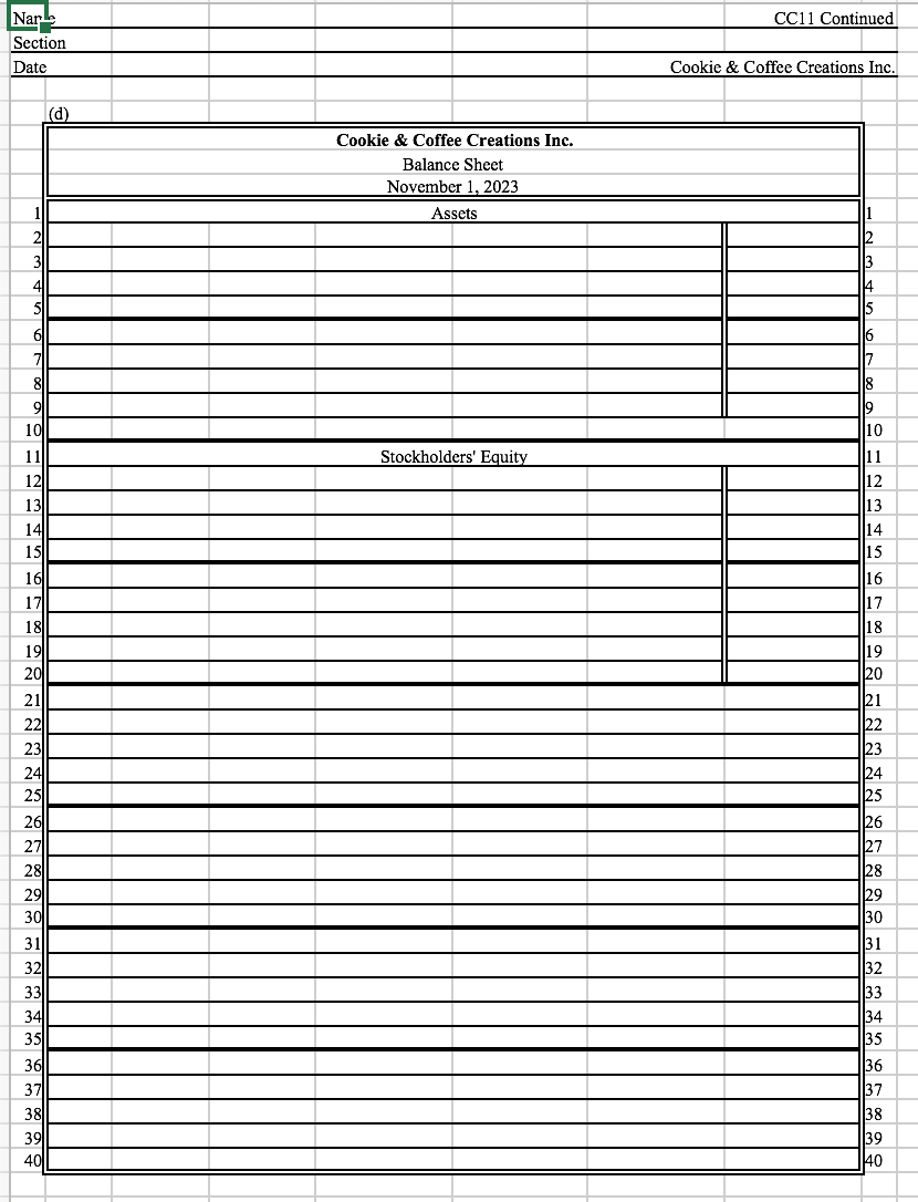 Nar.
CC11 Continued
Section
Date
Cookie & Coffee Creations Inc.
(d)
Cookie & Coffee Creations Inc.
Balance Sheet
November 1, 2023
Assets
2
2
3
3
4
14
5
6
7
7
8
9
8
19
10
10
11
Stockholders' Equity
11
12
12
13
14
15||
16
17
18
19
20
13
14
15
16
17
18
19
20
21
21
22
23
22
23
24
25
26||
27
28||
29
30
24
25
26
27
28
29
30
31
31
32
33
34
35
33
34
35
36
37
38||
39
40
36
37
38
39
40
