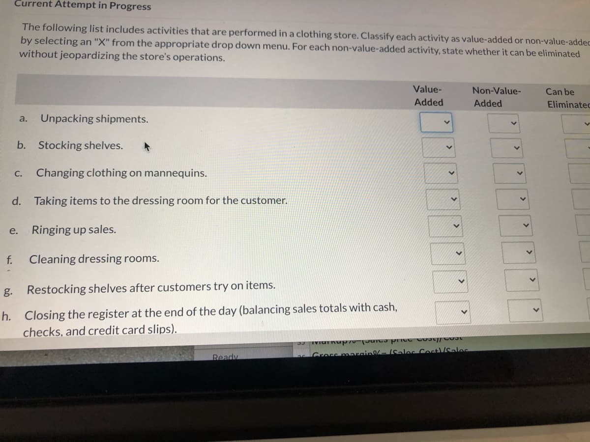 Current Attempt in Progress
The following list includes activities that are performed in a clothing store. Classify each activity as value-added or non-value-addec
by selecting an "X" from the appropriate drop down menu. For each non-value-added activity, state whether it can be eliminated
without jeopardizing the store's operations.
Value-
Non-Value-
Can be
Added
Added
Eliminated
a.
Unpacking shipments.
b.
Stocking shelves.
C. Changing clothing on mannequins.
d. Taking items to the dressing room for the customer.
е.
Ringing up sales.
f.
Cleaning dressing rooms.
g. Restocking shelves after customers try on items.
h. Closing the register at the end of the day (balancing sales totals with cash,
checks, and credit card slips).
Ready
Grossmancin-Sales Cost/Sales
>
>
>
>
