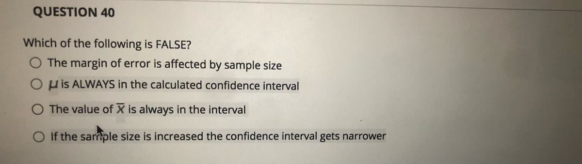 QUESTION 40
Which of the following is FALSE?
The margin of error is affected by sample size
O p is ALWAYS in the calculated confidence interval
The value of X is always in the interval
If the sample size is increased the confidence interval gets narrower
