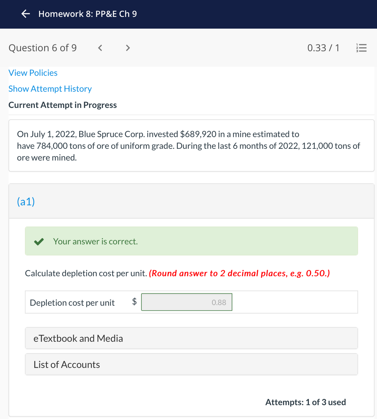 E Homework 8: PP&E Ch 9
Question 6 of 9
< >
0.33 / 1
View Policies
Show Attempt History
Current Attempt in Progress
On July 1, 2022, Blue Spruce Corp. invested $689,920 in a mine estimated to
have 784,000 tons of ore of uniform grade. During the last 6 months of 2022, 121,000 tons of
ore were mined.
(a1)
Your answer is correct.
Calculate depletion cost per unit. (Round answer to 2 decimal places, e.g. 0.50.)
Depletion cost per unit
$
0.88
eTextbook and Media
List of Accounts
Attempts: 1 of 3 used
