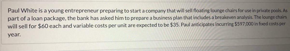 Paul White is a young entrepreneur preparing to start a company that will sell floating lounge chairs for use in private pools. As
part of a loan package, the bank has asked him to prepare a business plan that includes a breakeven analysis. The lounge chairs
will sell for $60 each and variable costs per unit are expected to be $35. Paul anticipates incurring $597,000 in fixed costs per
year.

