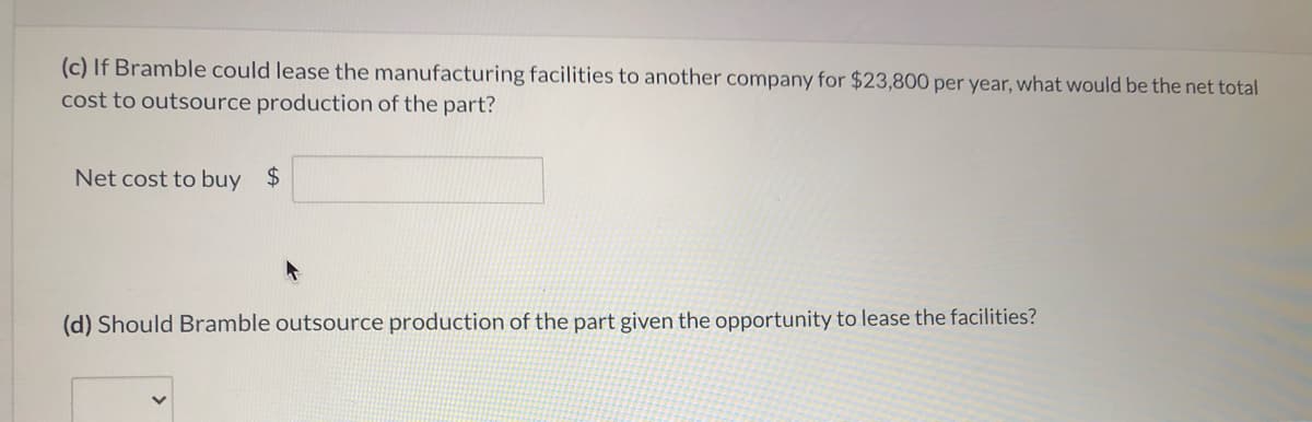 (c) If Bramble could lease the manufacturing facilities to another company for $23,800 per year, what would be the net total
cost to outsource production of the part?
Net cost to buy $
(d) Should Bramble outsource production of the part given the opportunity to lease the facilities?
