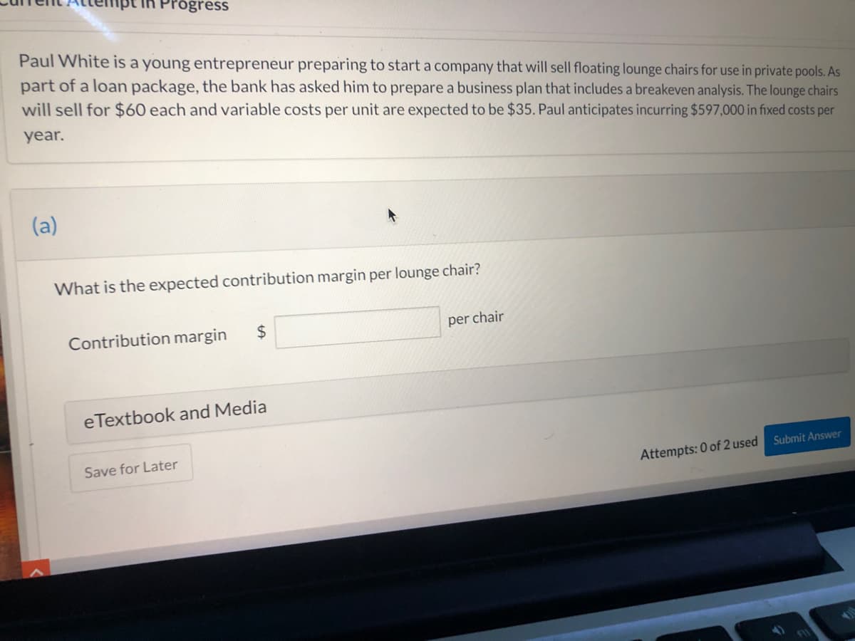 Progress
Paul White is a young entrepreneur preparing to start a company that will sell floating lounge chairs for use in private pools. As
part of a loan package, the bank has asked him to prepare a business plan that includes a breakeven analysis. The lounge chairs
will sell for $60 each and variable costs per unit are expected to be $35. Paul anticipates incurring $597,000 in fixed costs per
year.
(a)
What is the expected contribution margin per lounge chair?
Contribution margin
24
per chair
eTextbook and Media
Save for Later
Attempts: 0 of 2 used Submit Answer
