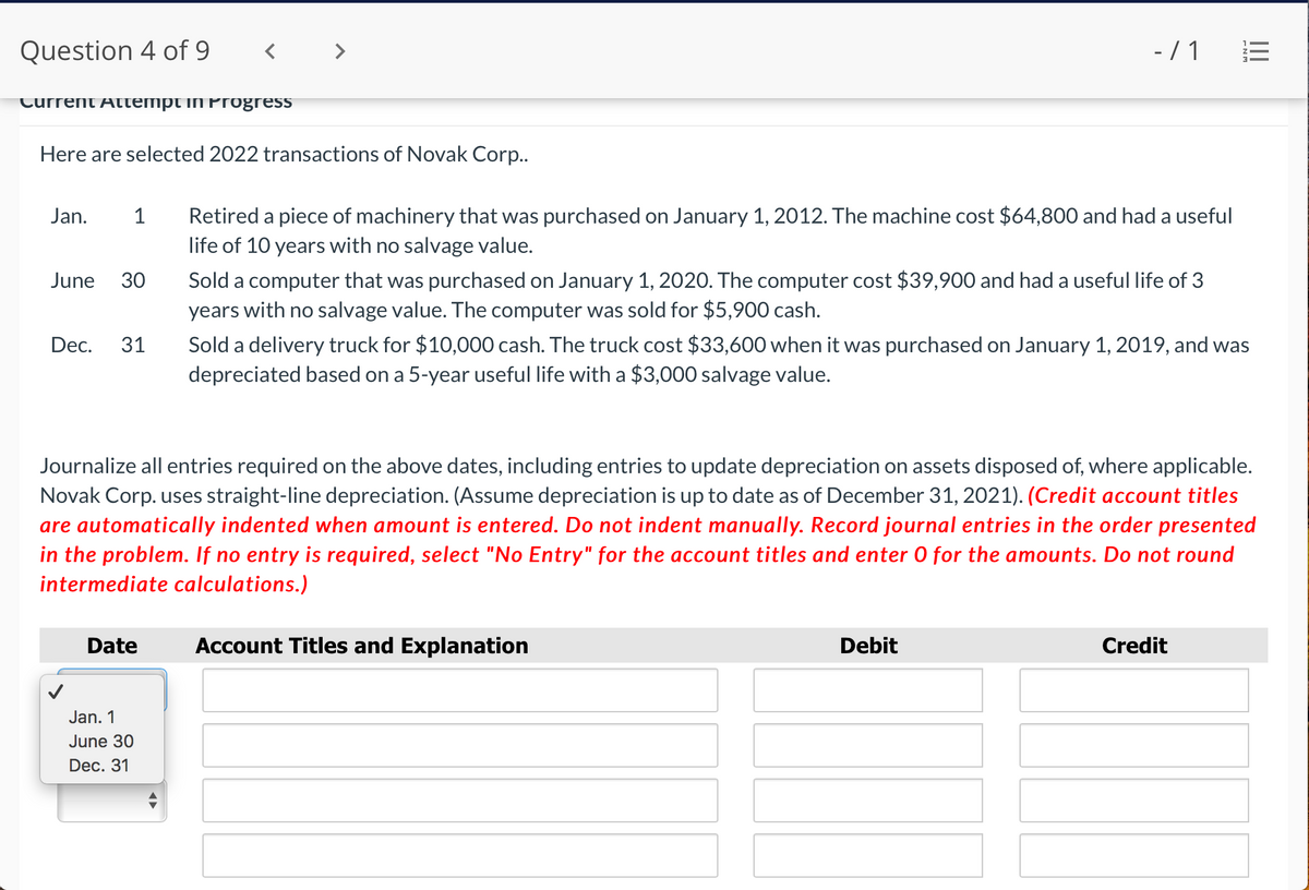 Question 4 of 9
- /1 E
Current Attempt iN Progress
Here are selected 2022 transactions of Novak Corp..
Retired a piece of machinery that was purchased on January 1, 2012. The machine cost $64,800 and had a useful
life of 10 years with no salvage value.
Jan.
1
Sold a computer that was purchased on January 1, 2020. The computer cost $39,900 and had a useful life of 3
years with no salvage value. The computer was sold for $5,900 cash.
June
30
Sold a delivery truck for $10,000 cash. The truck cost $33,600 when it was purchased on January 1, 2019, and was
depreciated based on a 5-year useful life with a $3,000 salvage value.
Dec.
31
Journalize all entries required on the above dates, including entries to update depreciation on assets disposed of, where applicable.
Novak Corp. uses straight-line depreciation. (Assume depreciation is up to date as of December 31, 2021). (Credit account titles
are automatically indented when amount is entered. Do not indent manually. Record journal entries in the order presented
in the problem. If no entry is required, select "No Entry" for the account titles and enter 0 for the amounts. Do not round
intermediate calculations.)
Date
Account Titles and Explanation
Debit
Credit
Jan. 1
June 30
Dec. 31
