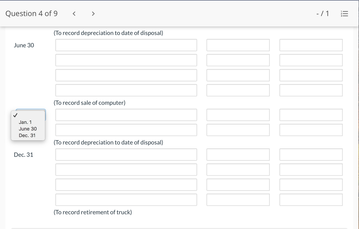 Question 4 of 9
-/ 1
(To record depreciation to date of disposal)
June 30
(To record sale of computer)
Jan. 1
June 30
Dec. 31
(To record depreciation to date of disposal)
Dec. 31
(To record retirement of truck)
