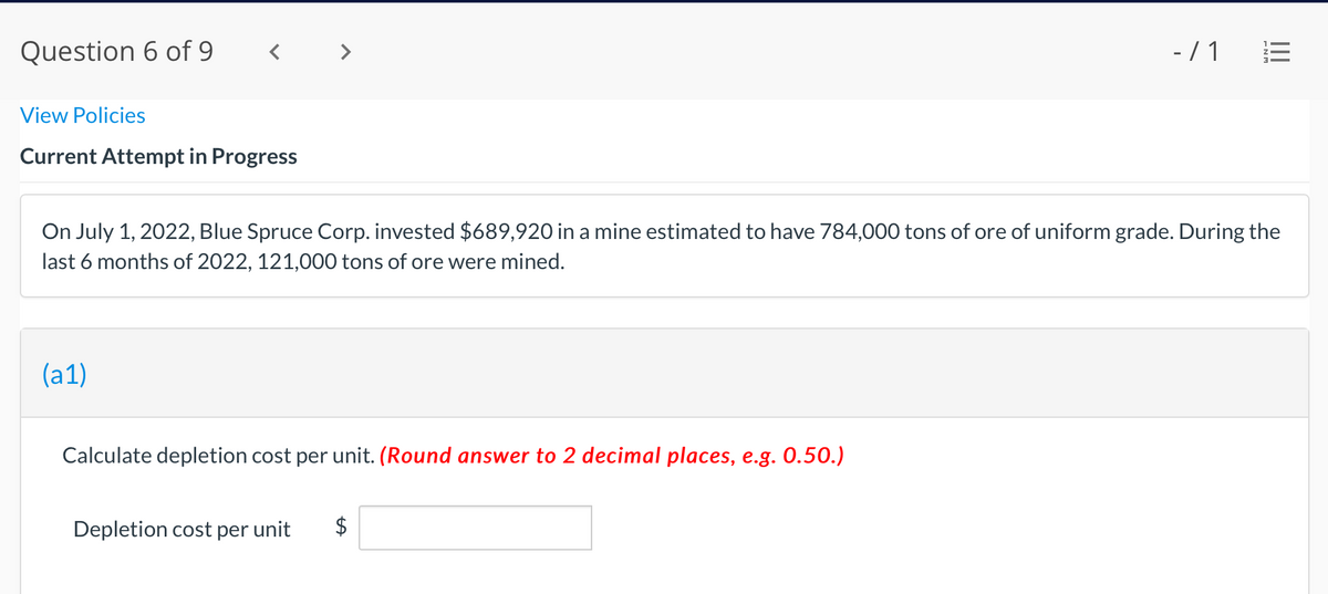 Question 6 of 9
- /1 E
View Policies
Current Attempt in Progress
On July 1, 2022, Blue Spruce Corp. invested $689,920 in a mine estimated to have 784,000 tons of ore of uniform grade. During the
last 6 months of 2022, 121,000 tons of ore were mined.
(a1)
Calculate depletion cost per unit. (Round answer to 2 decimal places, e.g. 0.50.)
Depletion cost per unit
$
