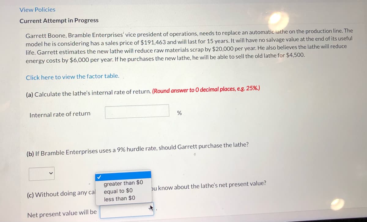 View Policies
Current Attempt in Progress
Garrett Boone, Bramble Enterprises' vice president of operations, needs to replace an automatic lathe on the production line. The
model he is considering has a sales price of $191,463 and will last for 15 years. It will have no salvage value at the end of its useful
life. Garrett estimates the new lathe will reduce raw materials scrap by $20,000 per year. He also believes the lathe will reduce
energy costs by $6,000 per year. If he purchases the new lathe, he will be able to sell the old lathe for $4,500.
Click here to view the factor table.
(a) Calculate the lathe's internal rate of return. (Round answer to O decimal places, e.g. 25%.)
Internal rate of return
(b) If Bramble Enterprises uses a 9% hurdle rate, should Garrett purchase the lathe?
greater than $0
(c) Without doing any cal
equal to $0
less than $0
bu know about the lathe's net present value?
Net present value will be
