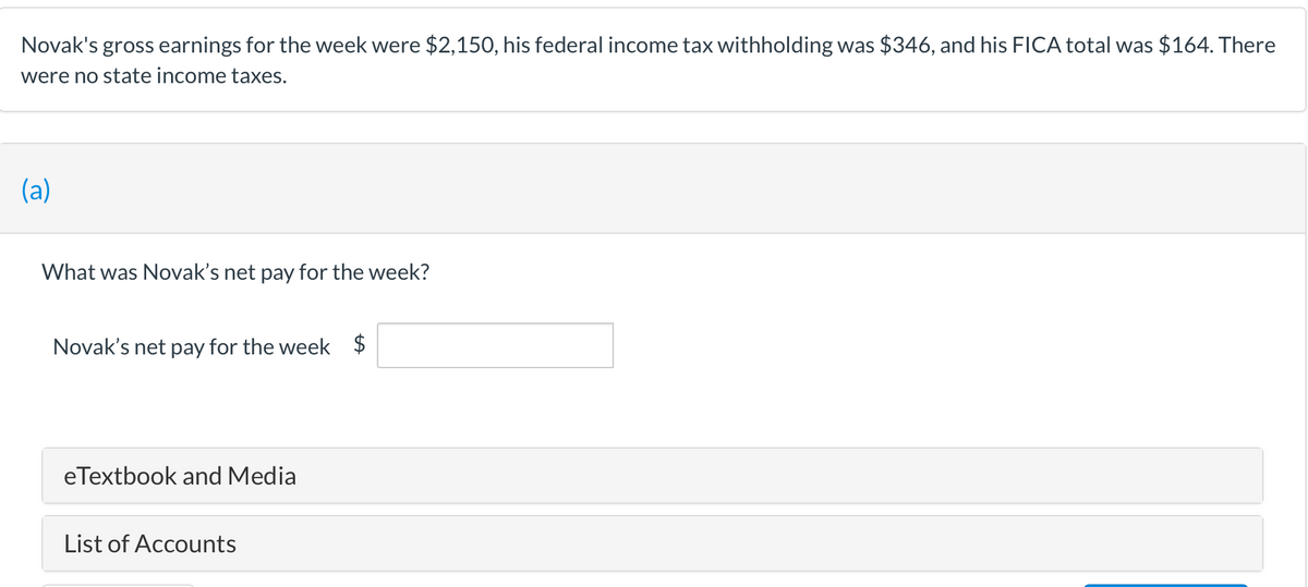 Novak's gross earnings for the week were $2,150, his federal income tax withholding was $346, and his FICA total was $164. There
were no state income taxes.
(a)
What was Novak's net pay for the week?
Novak's net pay for the week $
eTextbook and Media
List of Accounts
