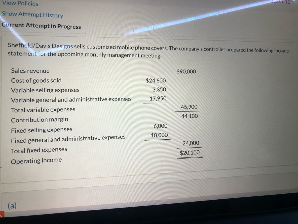 View Policies
Show Attempt History
Current Attempt in Progress
Sheffield/Davis Designs sells customized mobile phone covers. The company's controller prepared the following income
statement for the upcoming monthly management meeting.
Sales revenue
$90,000
Cost of goods sold
$24,600
Variable selling expenses
3,350
Variable general and administrative expenses
17,950
45,900
Total variable expenses
44,100
Contribution margin
6,000
Fixed selling expenses
18,000
Fixed general and administrative expenses
24,000
Total fixed expenses
$20,100
Operating income
(a)
