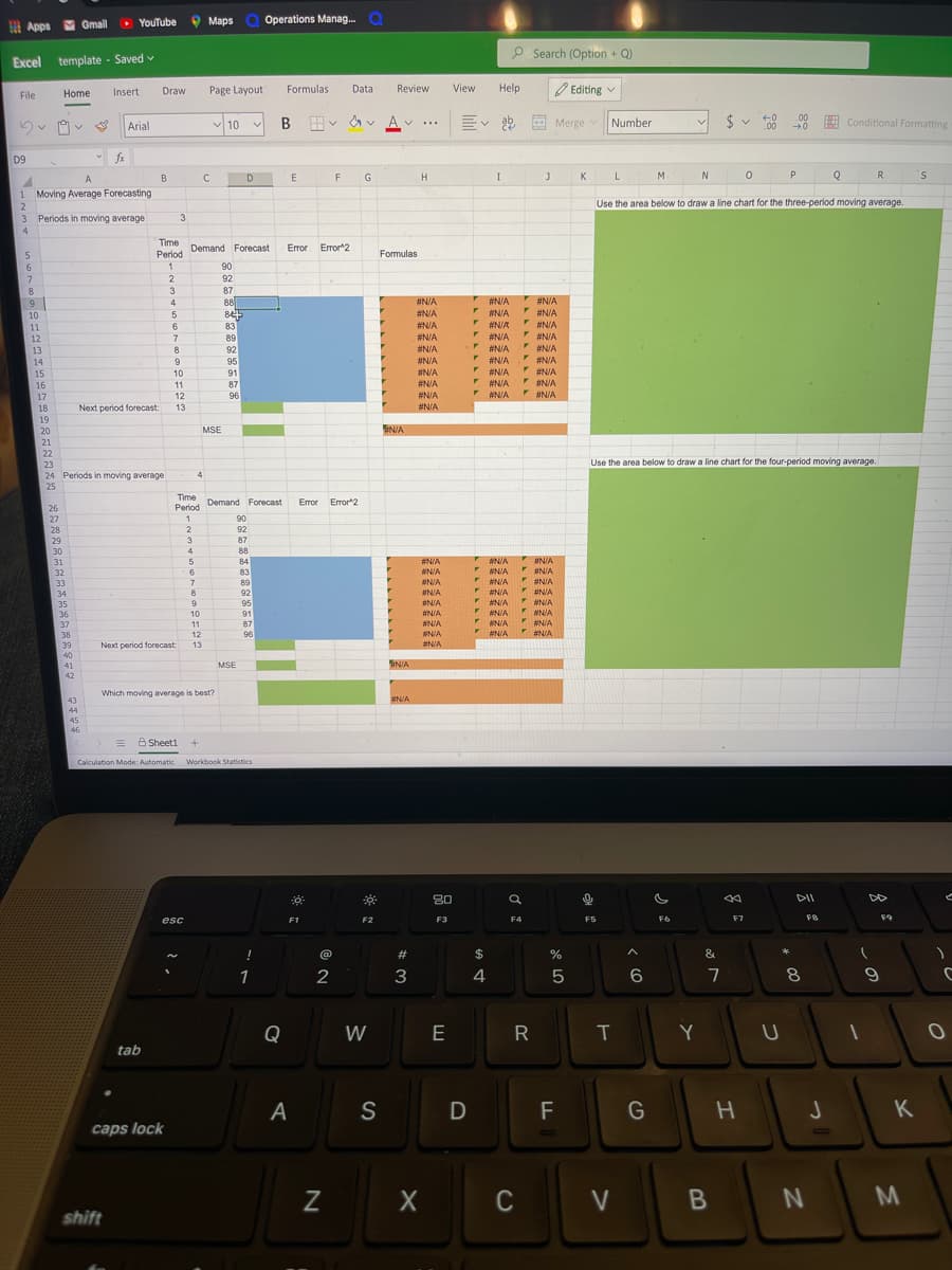 M
O YouTube
9 Maps
Operations Manag. O
B Apps
Gmail
P Search (Option + Q)
Excel template - Saved v
Insert
Draw
Page Layout
Formulas
Data
Review
View
Help
O Editing v
File
Home
v 10 v
Ev ab
2$
Arial
B
A V ..
E
Merge v
Number
E Conditional Formatting
.00
0
D9
fx
A
B
D.
H
I
M
P
Q
R.
5.
1 Moving Average Forecasting
2.
3 Periods in moving average
Use the area below to draw a line chart for the three-period moving average.
3
4.
Time Demand Forecast
Period
Eror 2
Error
Formulas
6.
90
92
3.
87
* #N/A
F
V #N/A
9
10
4
88
#N/A
#N/A
#N/A
#N/A
NIA
F NN/A
11
83
#N/A
#N/A
89
#N/A
#N/A
12
#N/A
#N/A
FNIA
FENIA
FENIA
F NN/A #N/A
13
8
92
#N/A
#N/A
F ANIA
14
9
95
#N/A
15
10
91
#N/A
11
#N/A
#N/A
87
96
16
17
12
#N/A
18
Next period forecast:
13
#N/A
19
MSE
N/A
20
21
22
23
Jse the area below to draw a line chart for the four-period moving average.
24 Periods in moving average
25
4
Time
Demand Forecast
Error Error"2
Period
26
27
28
1
90
2
92
29
3
87
88
84
83
89
30
4
#N/A
BN/A
FaN/A
FNIA
31
#N/A
#N/A
32
#N/A
33
#NIA
#N/A
92
INIA
#N/A
ENA
34
35
36
9
95
#N/A
NIA
#N/A
#N/A
FEN/A
10
91
#N/A
UNIA
NIA
#N/A
37
11
87
#N/A
38
12
96
#N/A
#N/A
39
Next period forecast:
13
#N/A
40
MSE
IN/A
41
42
Which moving average is best?
43
#N/A
44
45
46
A Sheeti
+
Calculation Mode: Automatic Workbook Statistics
80
DII
DD
esc
F1
F2
F3
F4
F5
F7
*
!
#
$
&
1
3
4
6.
8
Q
W
E
R
Y
tab
A
S
G
K
caps lock
C
V
B
N
M.
shift
