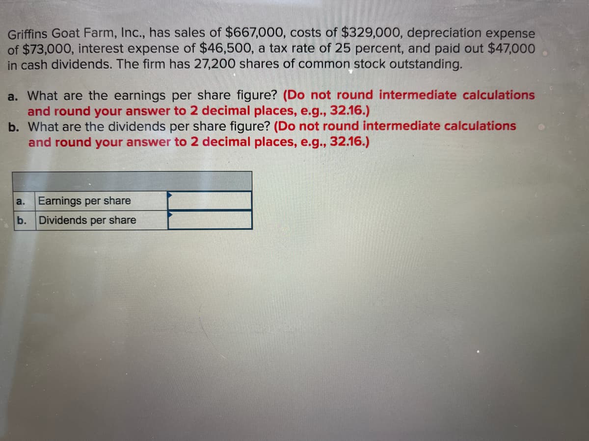 Griffins Goat Farm, Inc., has sales of $667,000, costs of $329,000, depreciation expense
of $73,000, interest expense of $46,500, a tax rate of 25 percent, and paid out $47,000
in cash dividends. The firm has 27,200 shares of common stock outstanding.
a. What are the earnings per share figure? (Do not round intermediate calculations
and round your answer to 2 decimal places, e.g., 32.16.)
b. What are the dividends per share figure? (Do not round intermediate calculations
and round your answer to 2 decimal places, e.g., 32.16.)
a.
Earnings per share
b. Dividends per share
