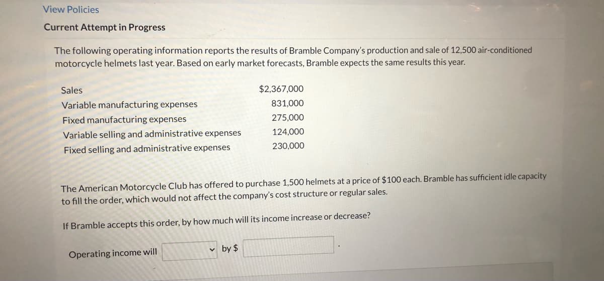 View Policies
Current Attempt in Progress
The following operating information reports the results of Bramble Company's production and sale of 12,500 air-conditioned
motorcycle helmets last year. Based on early market forecasts, Bramble expects the same results this year.
Sales
$2,367,000
Variable manufacturing expenses
831,000
Fixed manufacturing expenses
275,000
Variable selling and administrative expenses
124,000
Fixed selling and administrative expenses
230,000
The American Motorcycle Club has offered to purchase 1,500 helmets at a price of $100 each. Bramble has sufficient idle capacity
to fill the order, which would not affect the company's cost structure or regular sales.
If Bramble accepts this order, by how much will its income increase or decrease?
v by $
Operating income will
